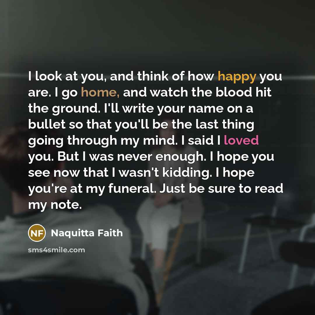 “I look at you, and think of how happy you are. I go home, and watch the blood hit the ground. I'll write your name on a bullet so that you'll be the last thing going through my mind. I said I loved you. But I was never enough. I hope you see now that I wasn't kidding. I hope you're at my funeral…” quote by Naquitta Faith