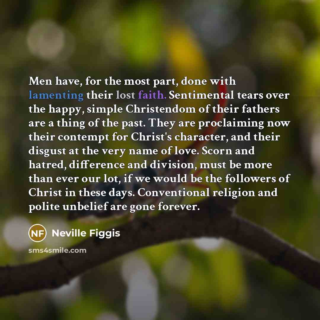 “Men have, for the most part, done with lamenting their lost faith. Sentimental tears over the happy, simple Christendom of their fathers are a thing of the past. They are proclaiming now their contempt for Christ's character, and their disgust at the very name of love. Scorn and hatred, difference…” quote by Neville Figgis