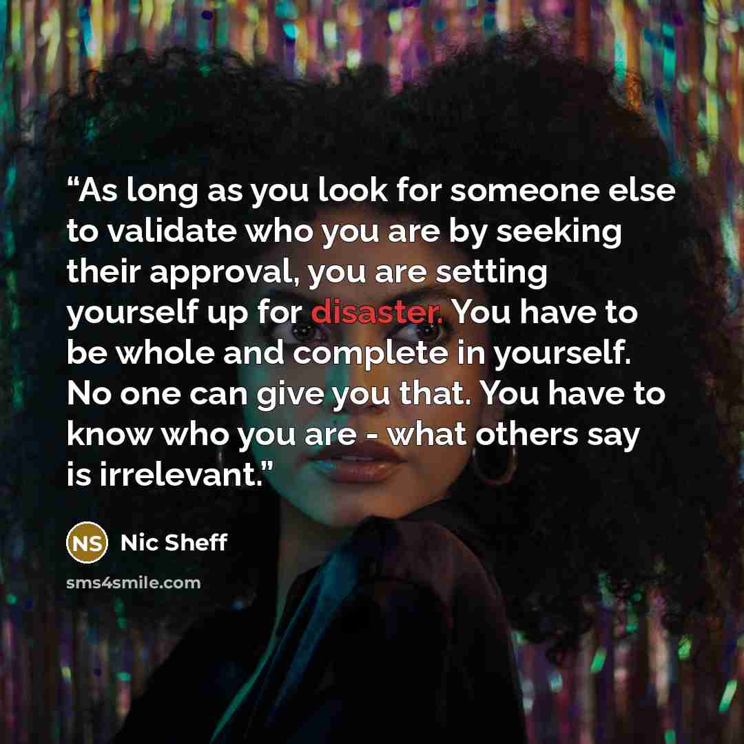 “As long as you look for someone else to validate who you are by seeking their approval, you are setting yourself up for disaster. You have to be whole and complete in yourself. No one can give you that. You have to know who you are - what others say is irrelevant.” quote by Nic Sheff