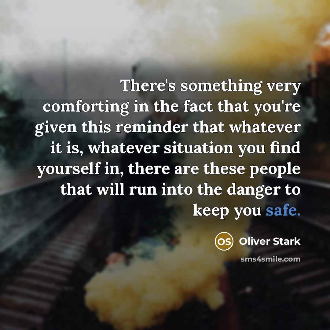 “There's something very comforting in the fact that you're given this reminder that whatever it is, whatever situation you find yourself in, there are these people that will run into the danger to keep you safe.” quote by Oliver Stark