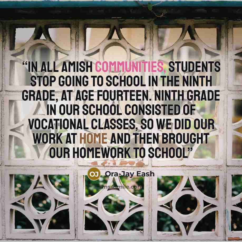 “In all Amish communities, students stop going to school in the ninth grade, at age fourteen. Ninth grade in our school consisted of vocational classes, so we did our work at home and then brought our homework to school” quote by Ora-Jay Eash