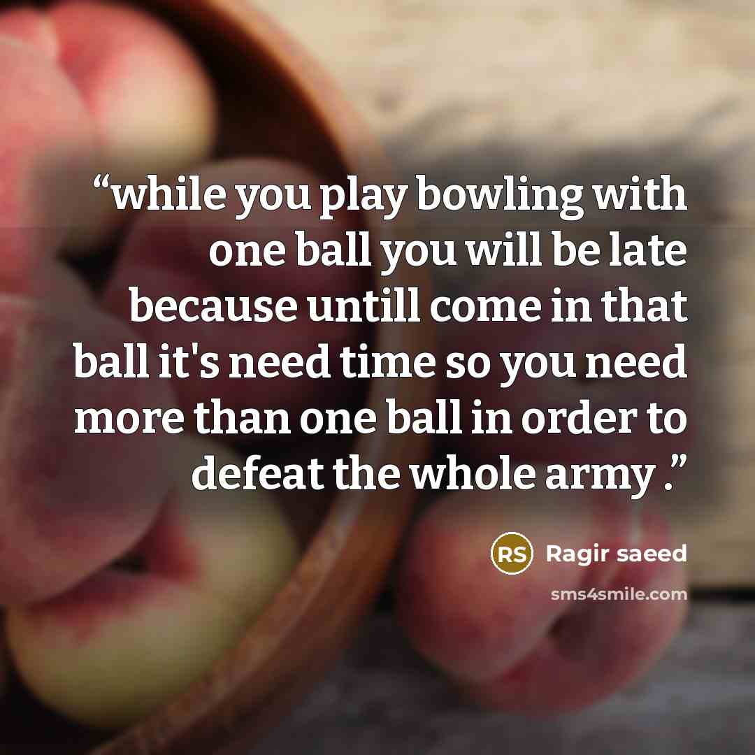 “while you play bowling with one ball you will be late because untill come in that ball it's need time so you need more than one ball in order to defeat the whole army .” quote by Ragir saeed