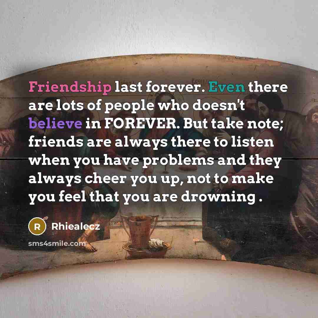 “Friendship last forever. Even there are lots of people who doesn't believe in FOREVER. But take note; friends are always there to listen when you have problems and they always cheer you up, not to make you feel that you are drowning .” quote by Rhiealecz