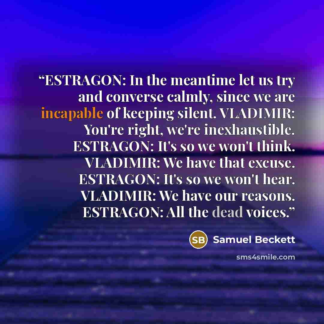 “ESTRAGON: In the meantime let us try and converse calmly, since we are incapable of keeping silent. VLADIMIR: You're right, we're inexhaustible. ESTRAGON: It's so we won't think. VLADIMIR: We have that excuse. ESTRAGON: It's so we won't hear. VLADIMIR: We have our reasons. ESTRAGON: All the dead…” quote by Samuel Beckett