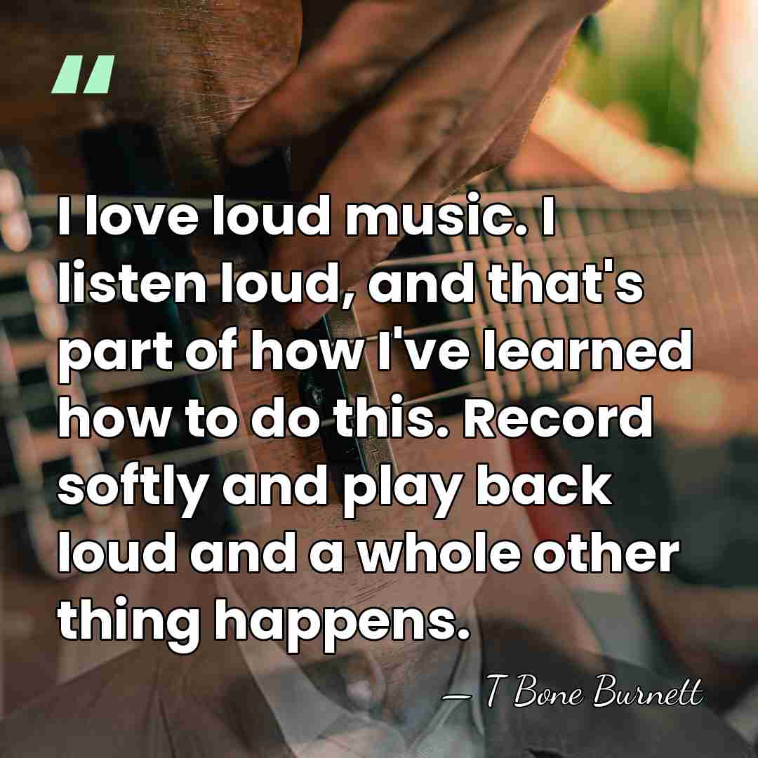 I love loud music. I listen loud, and that's part of how&hellip; - T Bone Burnett