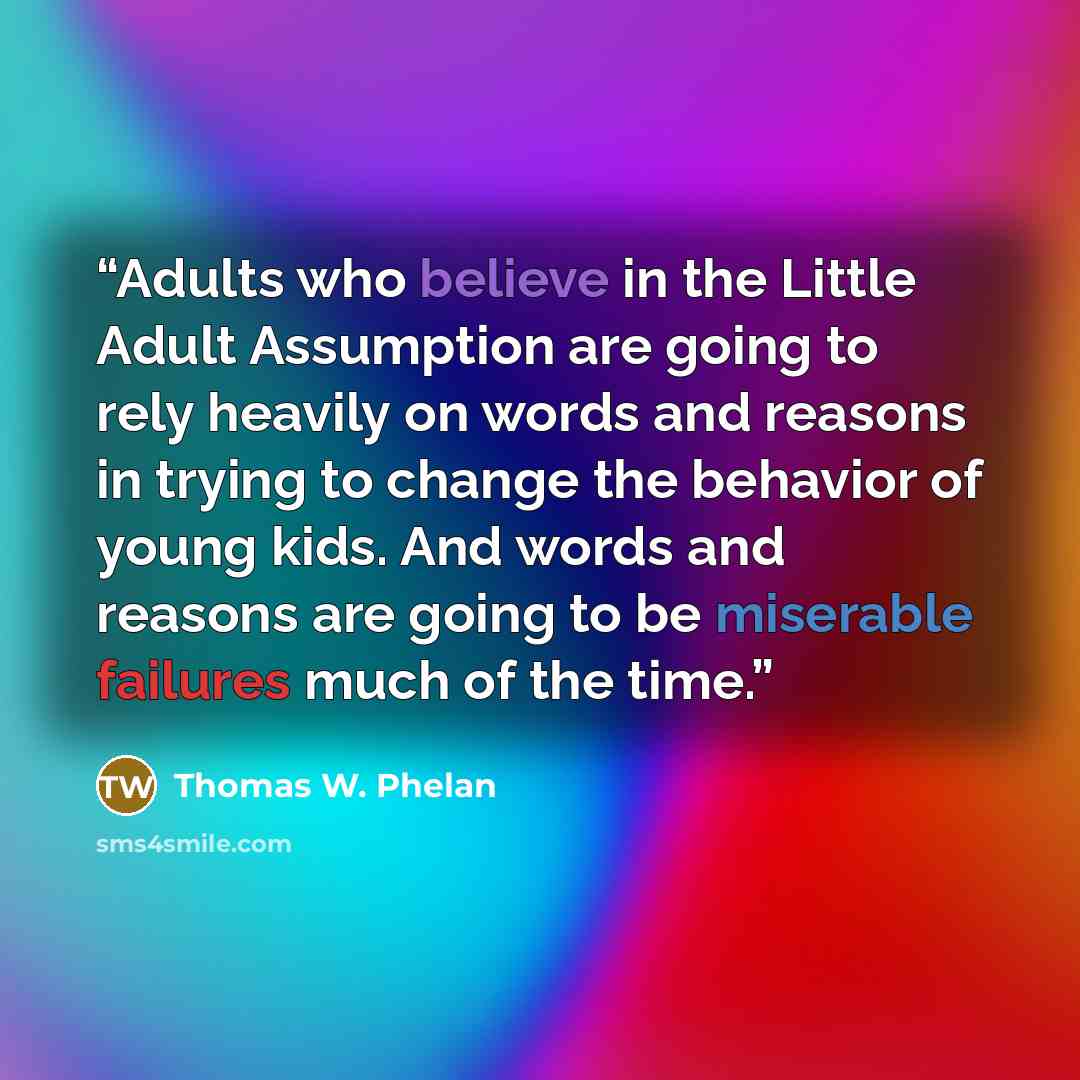 “Adults who believe in the Little Adult Assumption are going to rely heavily on words and reasons in trying to change the behavior of young kids. And words and reasons are going to be miserable failures much of the time.” quote by Thomas W. Phelan