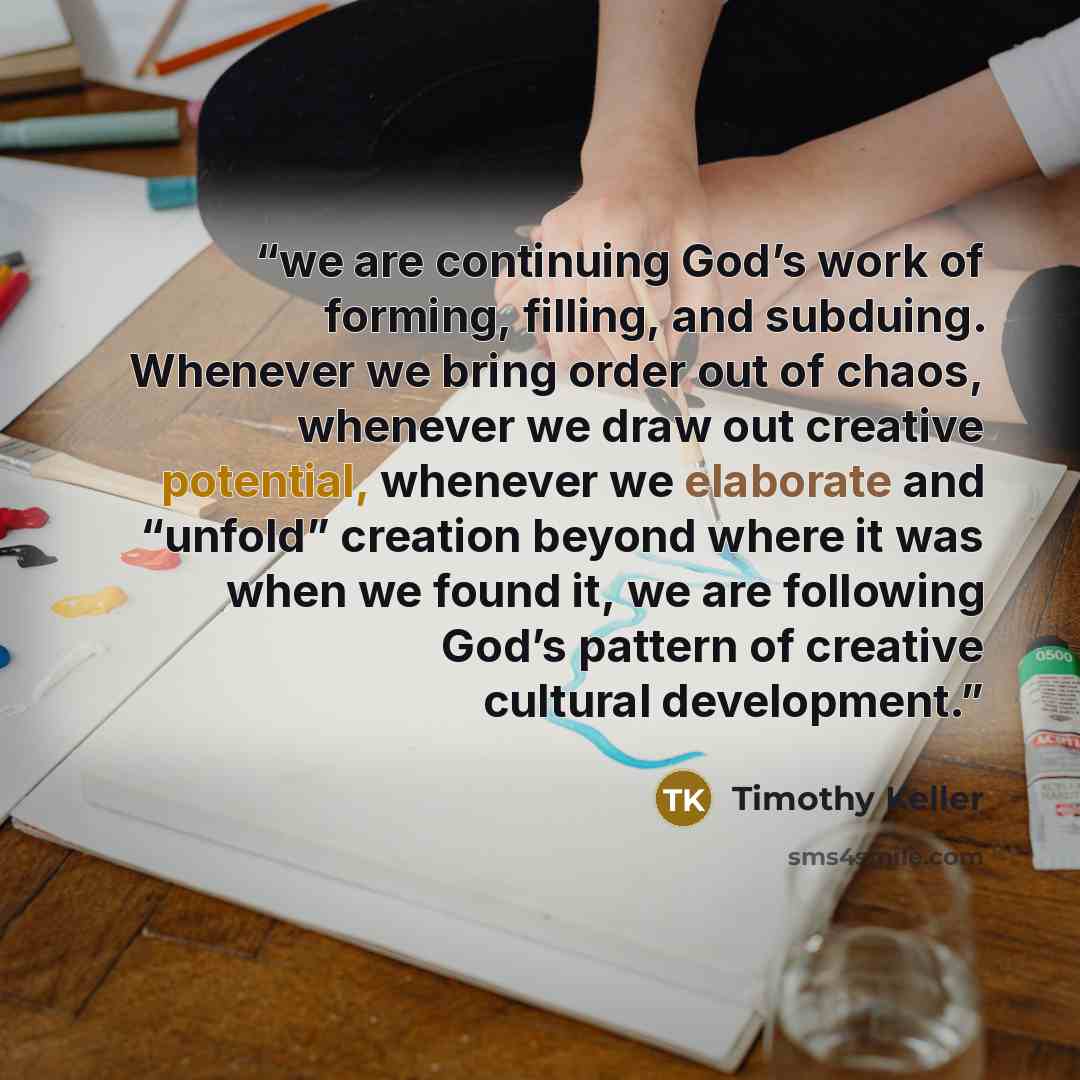 “we are continuing God’s work of forming, filling, and subduing. Whenever we bring order out of chaos, whenever we draw out creative potential, whenever we elaborate and “unfold” creation beyond where it was when we found it, we are following God’s pattern of creative cultural development.” quote by Timothy Keller