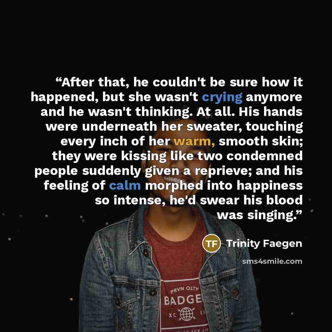 “After that, he couldn't be sure how it happened, but she wasn't crying anymore and he wasn't thinking. At all. His hands were underneath her sweater, touching every inch of her warm, smooth skin; they were kissing like two condemned people suddenly given a reprieve; and his feeling of calm morphed…” quote by Trinity Faegen