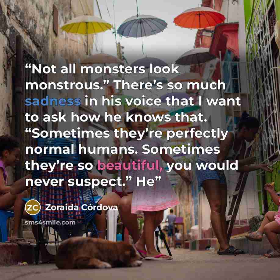 “Not all monsters look monstrous.” There’s so much sadness in his voice that I want to ask how he knows that. “Sometimes they’re perfectly normal humans. Sometimes they’re so beautiful, you would never suspect.” He” quote by Zoraida Córdova