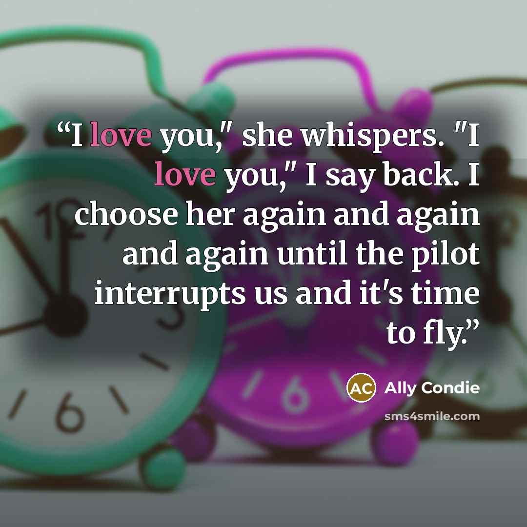 “I love you," she whispers. "I love you," I say back. I choose her again and again and again until the pilot interrupts us and it's time to fly.” quote by Ally Condie