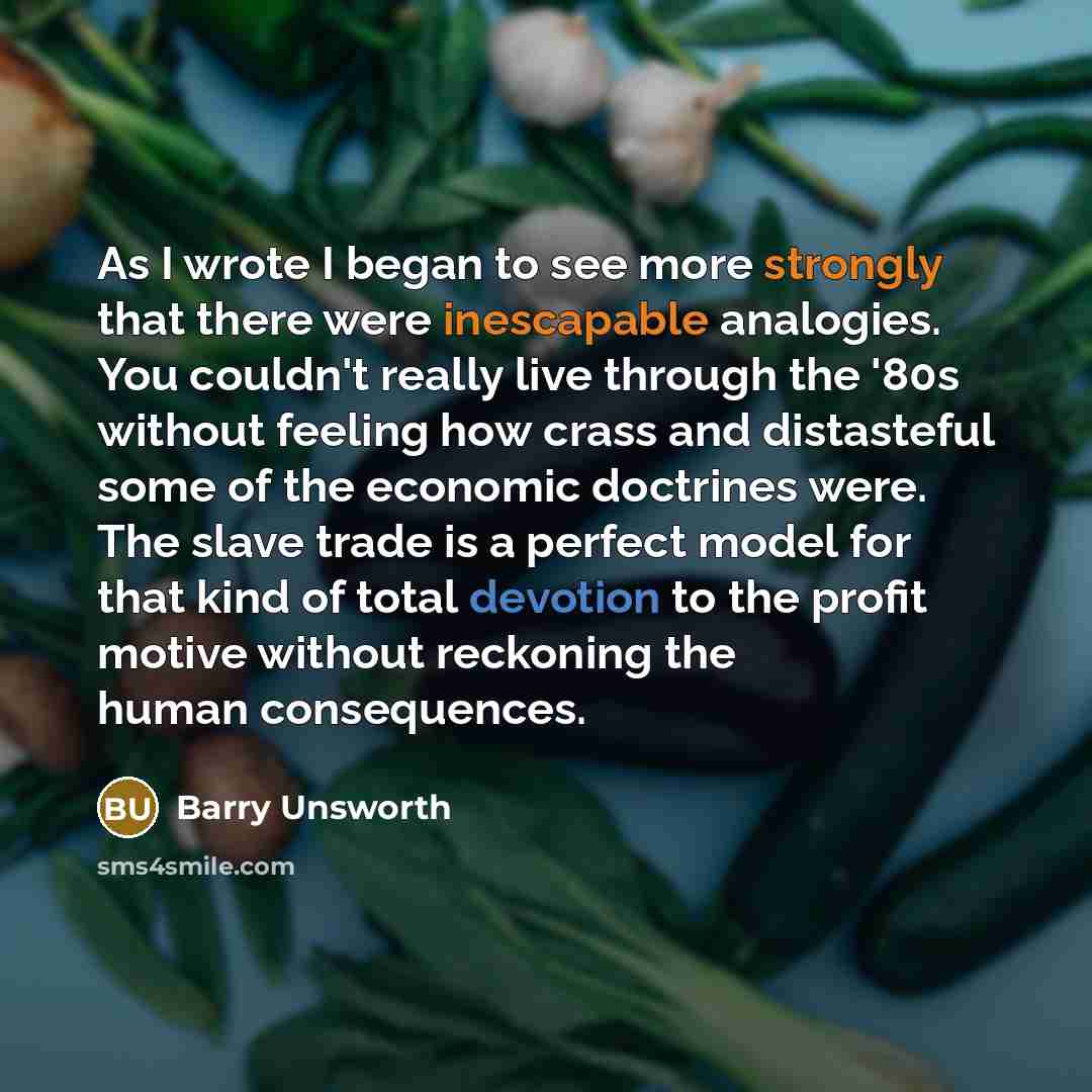 “As I wrote I began to see more strongly that there were inescapable analogies. You couldn't really live through the '80s without feeling how crass and distasteful some of the economic doctrines were. The slave trade is a perfect model for that kind of total devotion to the profit motive without…” quote by Barry Unsworth