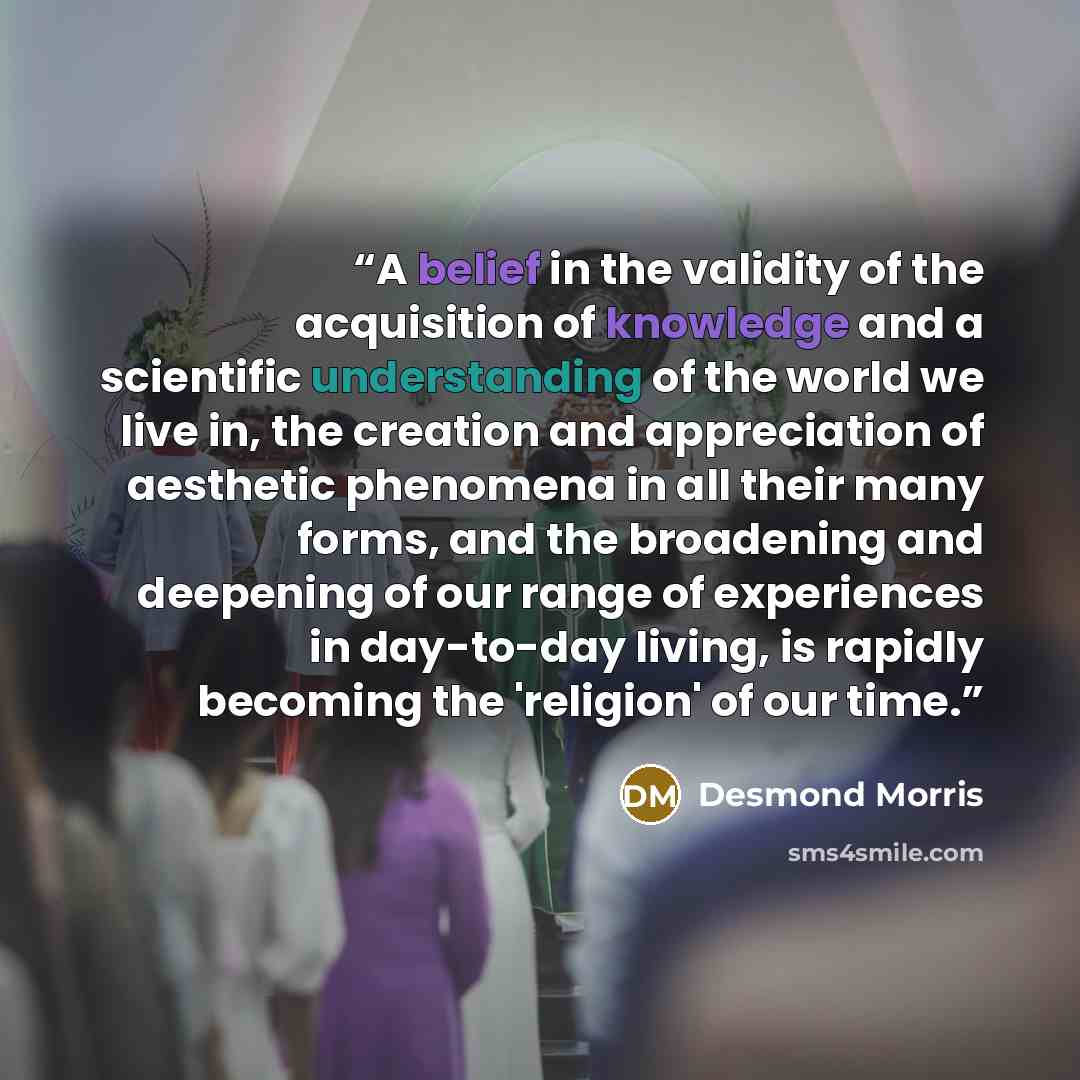 “A belief in the validity of the acquisition of knowledge and a scientific understanding of the world we live in, the creation and appreciation of aesthetic phenomena in all their many forms, and the broadening and deepening of our range of experiences in day-to-day living, is rapidly becoming the…” quote by Desmond Morris