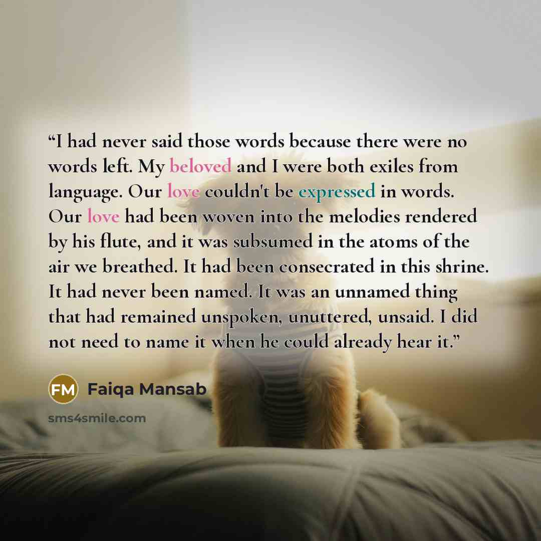 “I had never said those words because there were no words left. My beloved and I were both exiles from language. Our love couldn't be expressed in words. Our love had been woven into the melodies rendered by his flute, and it was subsumed in the atoms of the air we breathed. It had been consecrated…” quote by Faiqa Mansab