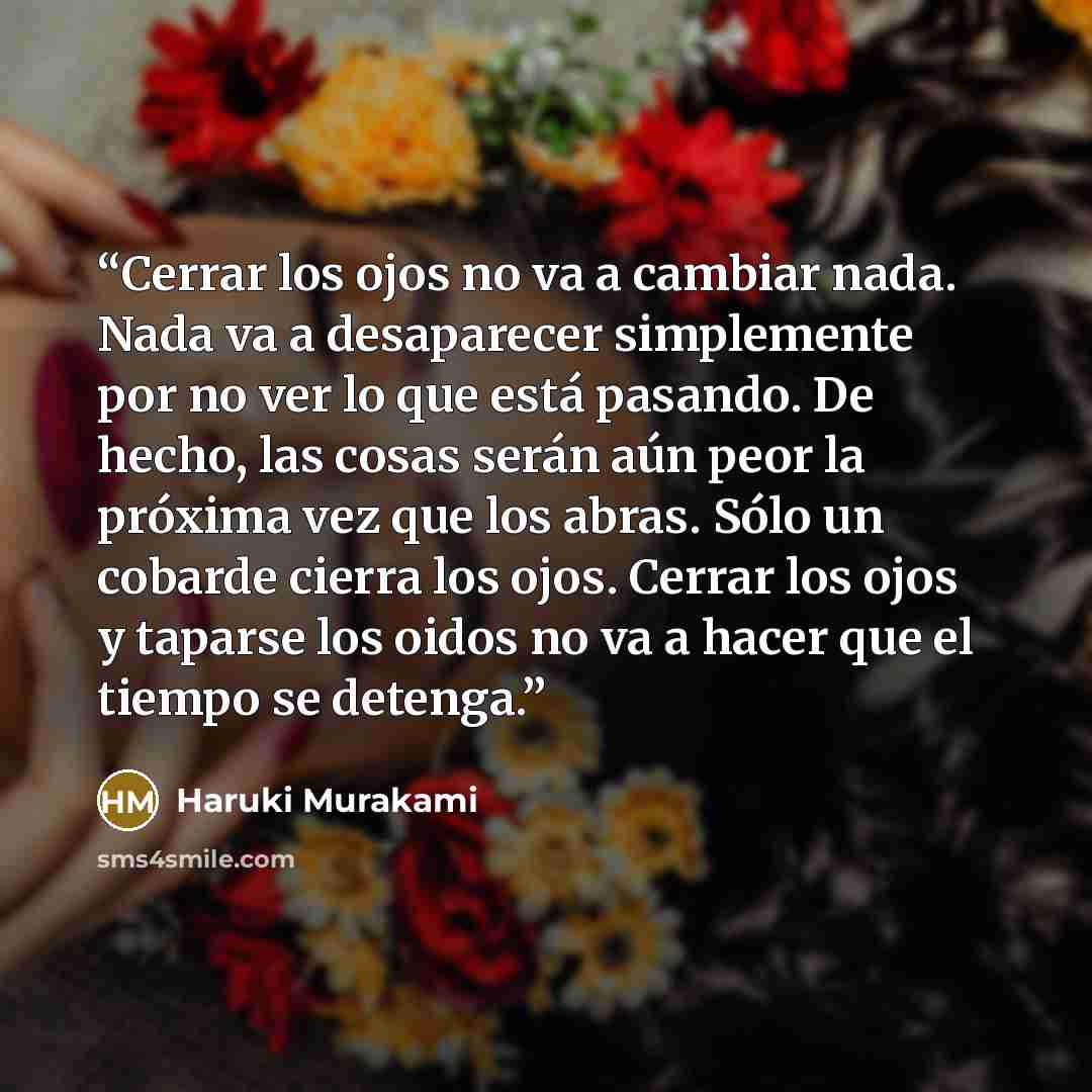 “Cerrar los ojos no va a cambiar nada. Nada va a desaparecer simplemente por no ver lo que está pasando. De hecho, las cosas serán aún peor la próxima vez que los abras. Sólo un cobarde cierra los ojos. Cerrar los ojos y taparse los oidos no va a hacer que el tiempo se detenga.” quote by Haruki Murakami