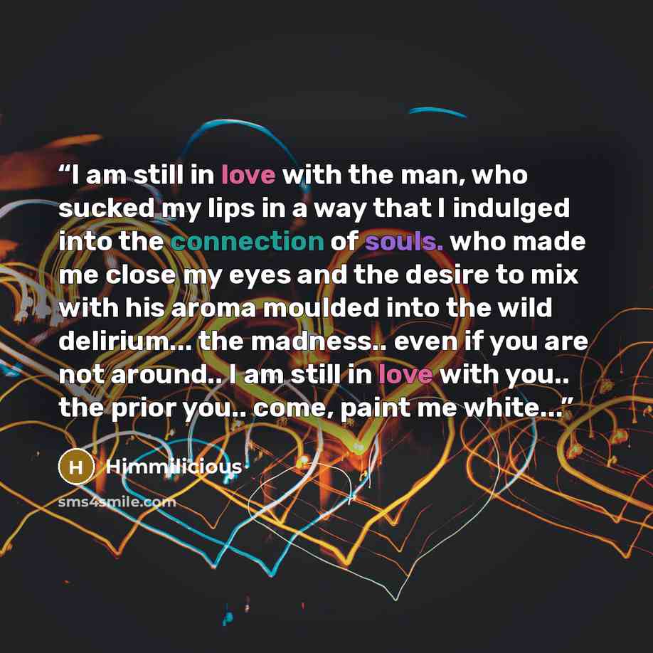 “I am still in love with the man, who sucked my lips in a way that I indulged into the connection of souls. who made me close my eyes and the desire to mix with his aroma moulded into the wild delirium... the madness.. even if you are not around.. I am still in love with you.. the prior you.. come…” quote by Himmilicious