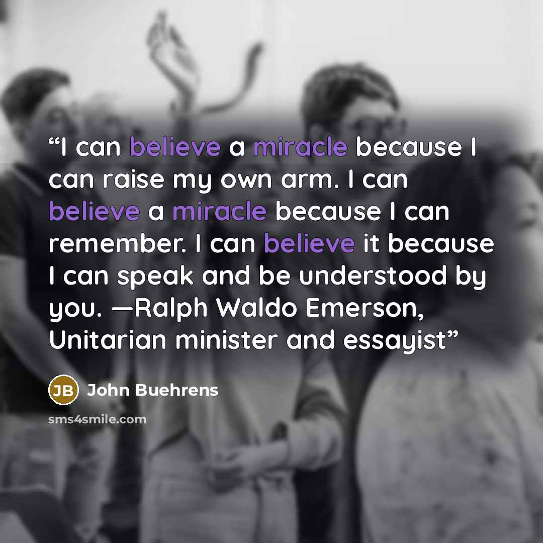 “I can believe a miracle because I can raise my own arm. I can believe a miracle because I can remember. I can believe it because I can speak and be understood by you. —Ralph Waldo Emerson, Unitarian minister and essayist” quote by John Buehrens