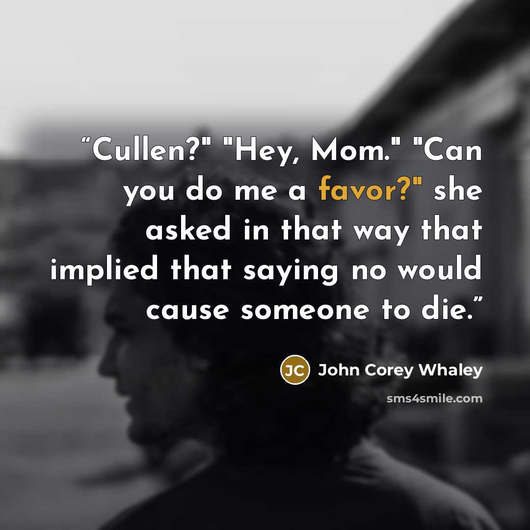 “Cullen?" "Hey, Mom." "Can you do me a favor?" she asked in that way that implied that saying no would cause someone to die.” quote by John Corey Whaley