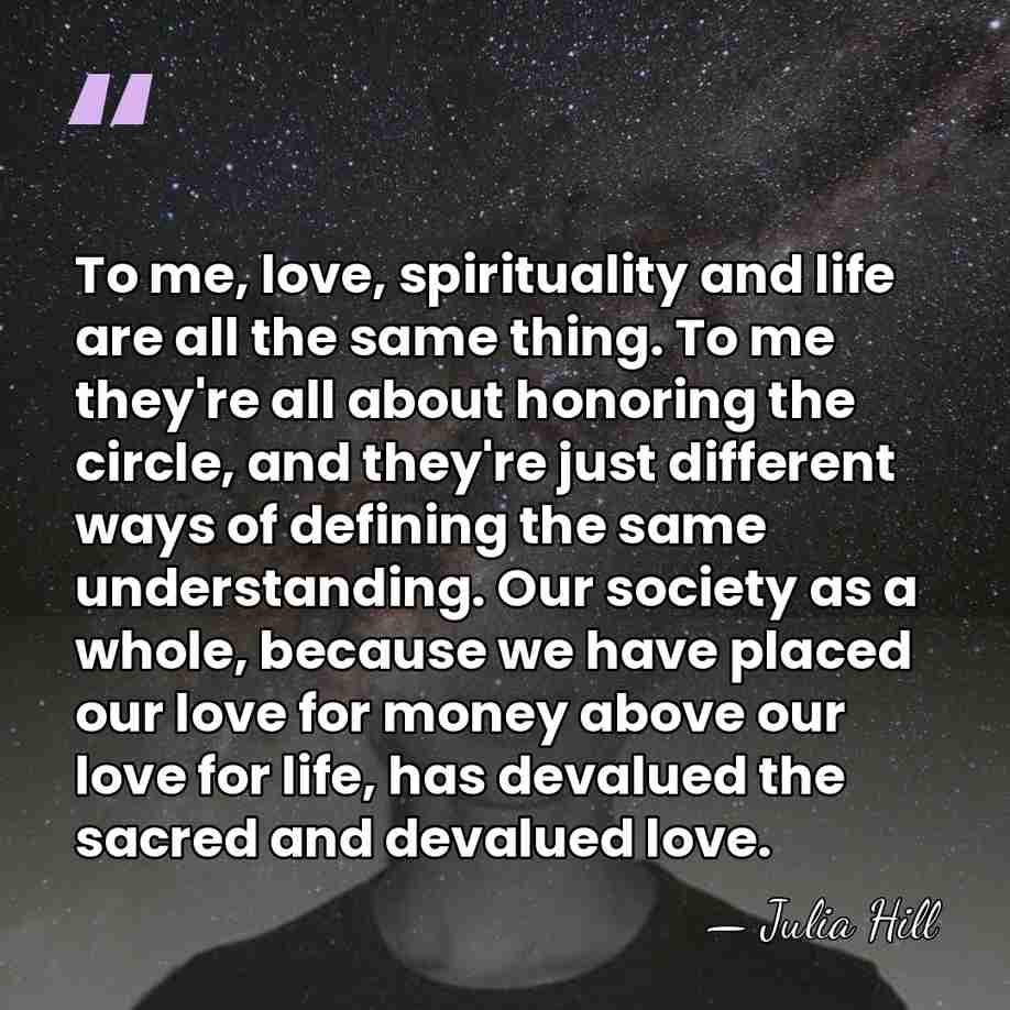 To me, love, spirituality and life are all the same thing. To&hellip; - Julia Hill