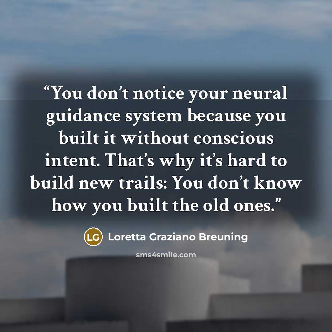 “You don’t notice your neural guidance system because you built it without conscious intent. That’s why it’s hard to build new trails: You don’t know how you built the old ones.” quote by Loretta Graziano Breuning