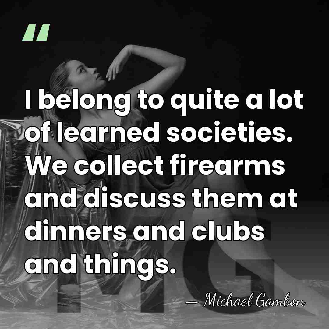 I belong to quite a lot of learned societies. We collect firearms&hellip; - Michael Gambon