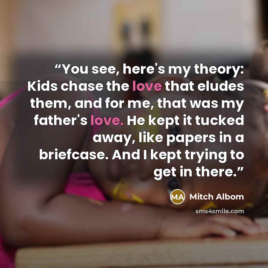 “You see, here's my theory: Kids chase the love that eludes them, and for me, that was my father's love. He kept it tucked away, like papers in a briefcase. And I kept trying to get in there.” quote by Mitch Albom