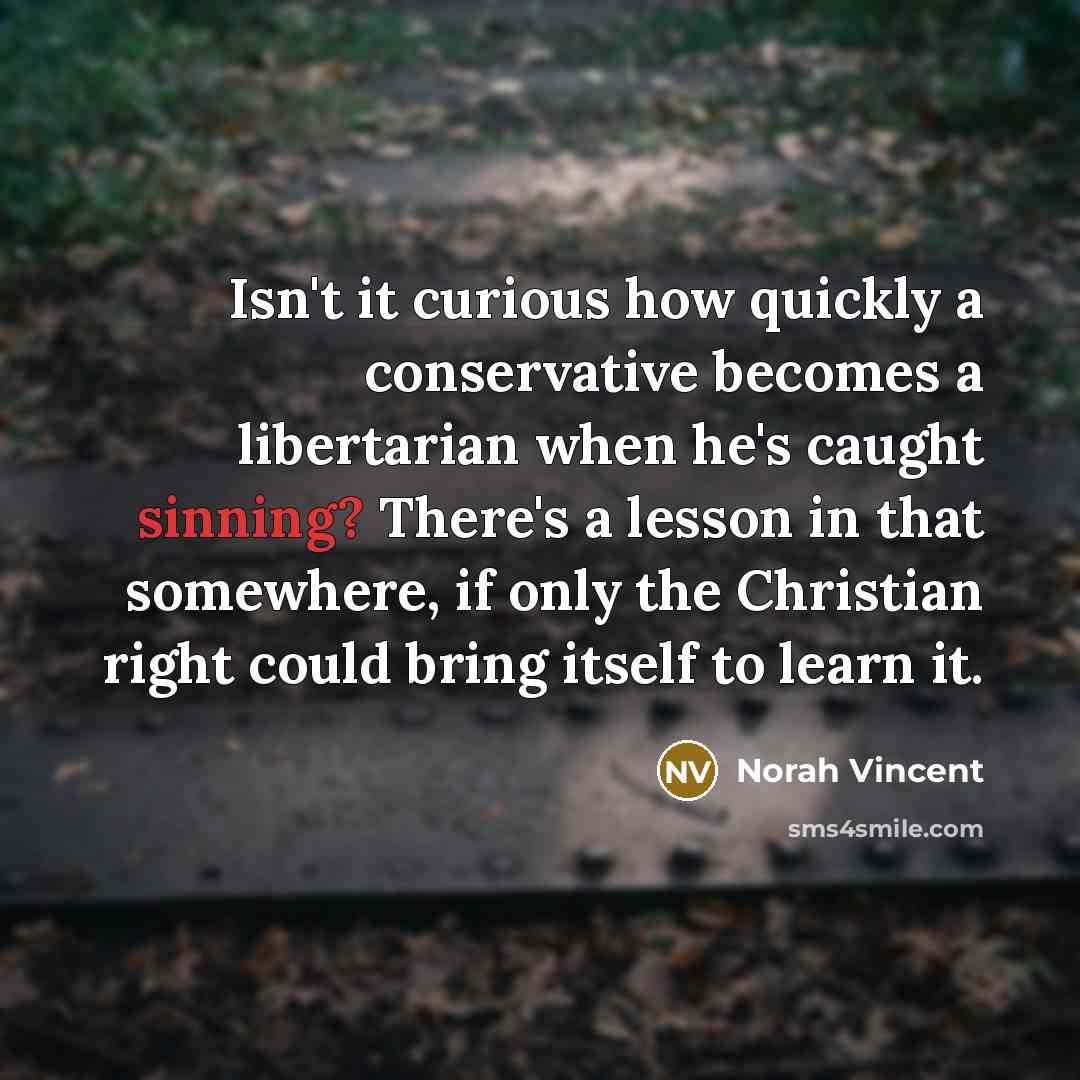 “Isn't it curious how quickly a conservative becomes a libertarian when he's caught sinning? There's a lesson in that somewhere, if only the Christian right could bring itself to learn it.” quote by Norah Vincent