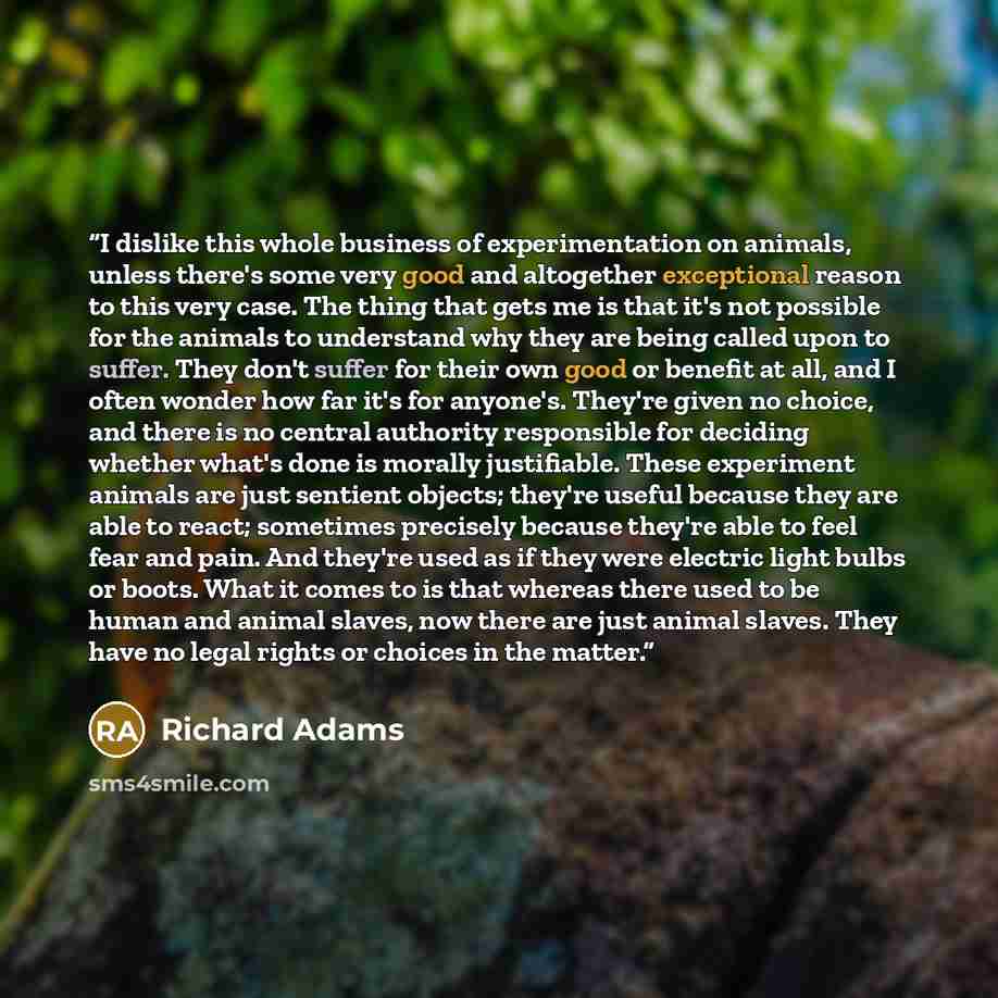 “I dislike this whole business of experimentation on animals, unless there's some very good and altogether exceptional reason to this very case. The thing that gets me is that it's not possible for the animals to understand why they are being called upon to suffer. They don't suffer for their own…” quote by Richard Adams