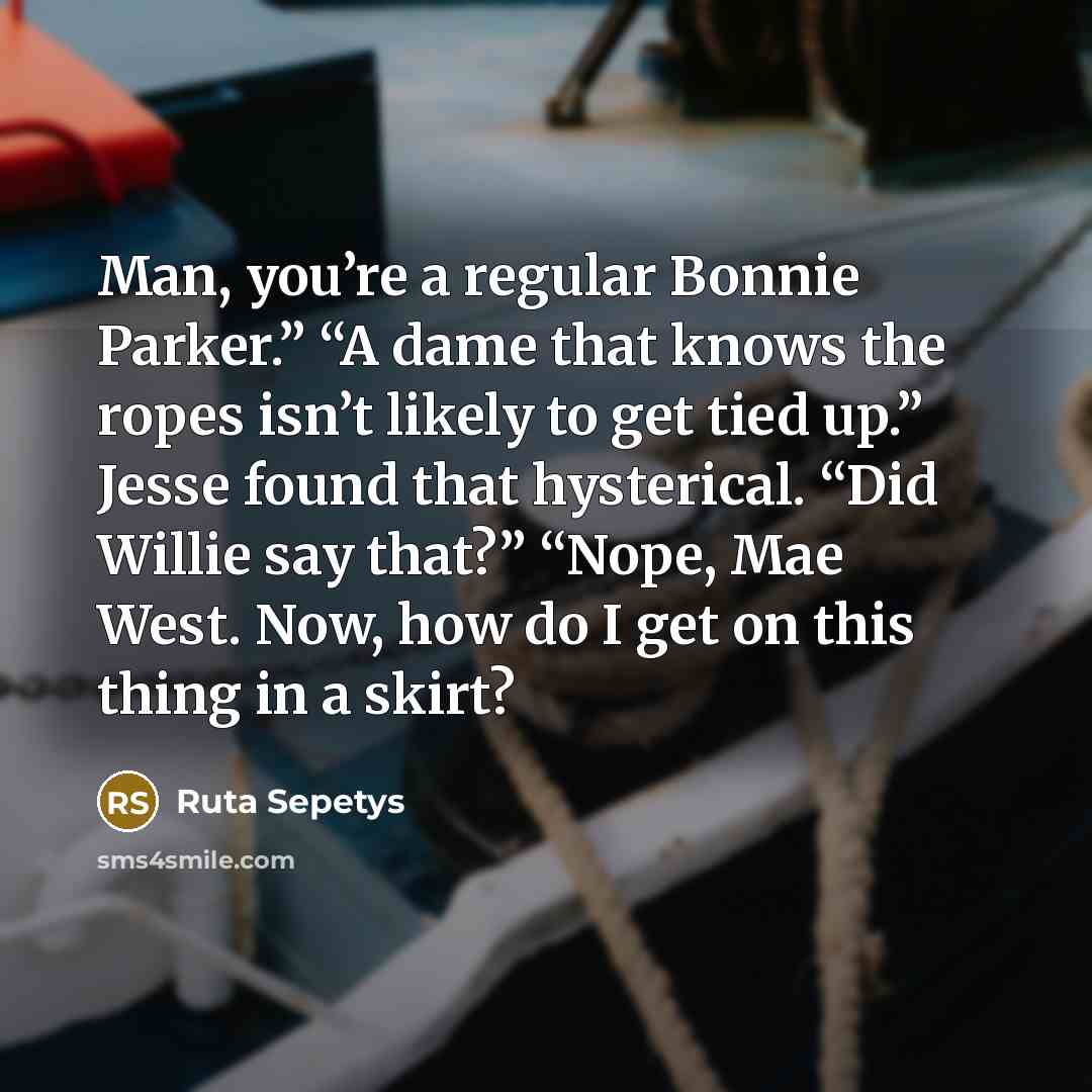 “Man, you’re a regular Bonnie Parker.” “A dame that knows the ropes isn’t likely to get tied up.” Jesse found that hysterical. “Did Willie say that?” “Nope, Mae West. Now, how do I get on this thing in a skirt?” quote by Ruta Sepetys