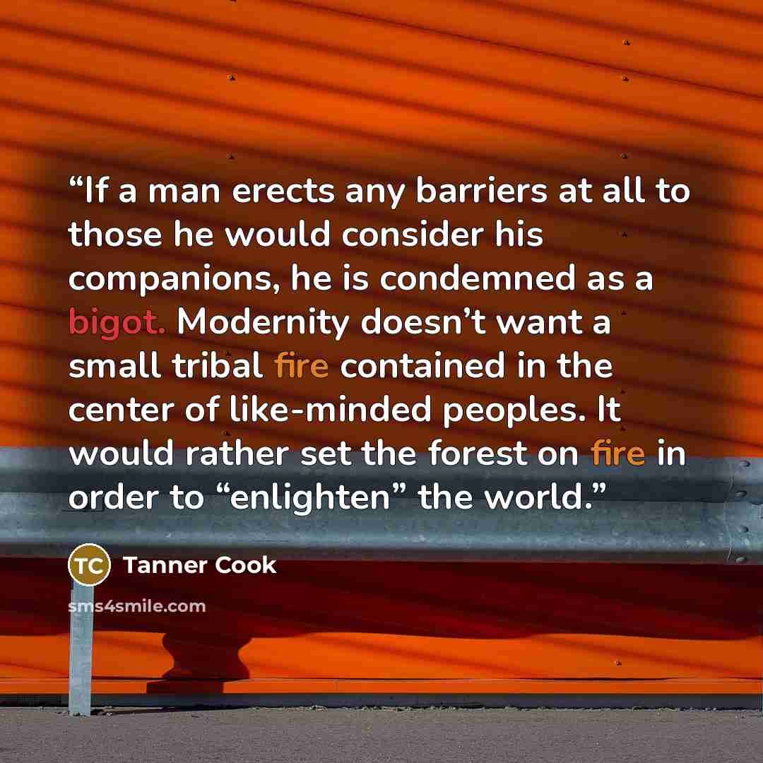 “If a man erects any barriers at all to those he would consider his companions, he is condemned as a bigot. Modernity doesn’t want a small tribal fire contained in the center of like-minded peoples. It would rather set the forest on fire in order to “enlighten” the world.” quote by Tanner Cook