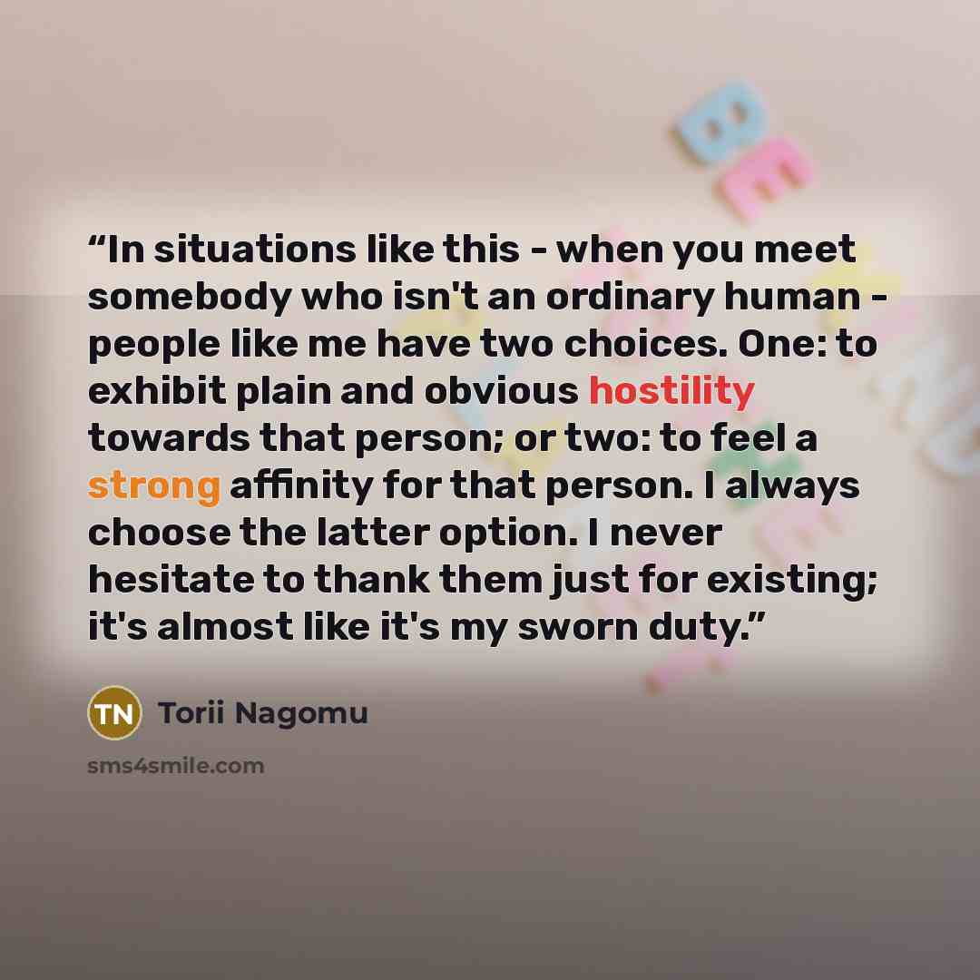 “In situations like this - when you meet somebody who isn't an ordinary human - people like me have two choices. One: to exhibit plain and obvious hostility towards that person; or two: to feel a strong affinity for that person. I always choose the latter option. I never hesitate to thank them just…” quote by Torii Nagomu