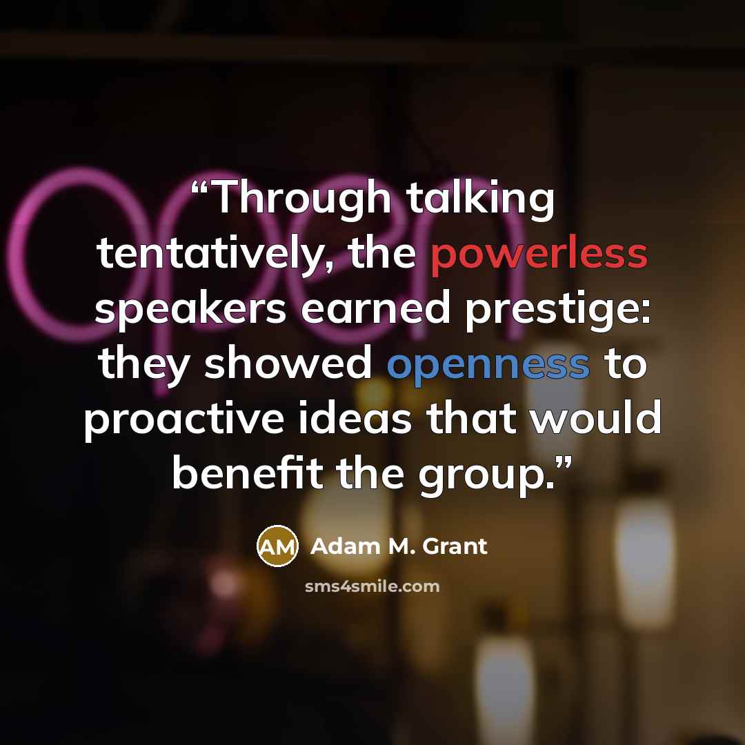 “Through talking tentatively, the powerless speakers earned prestige: they showed openness to proactive ideas that would benefit the group.” quote by Adam M. Grant