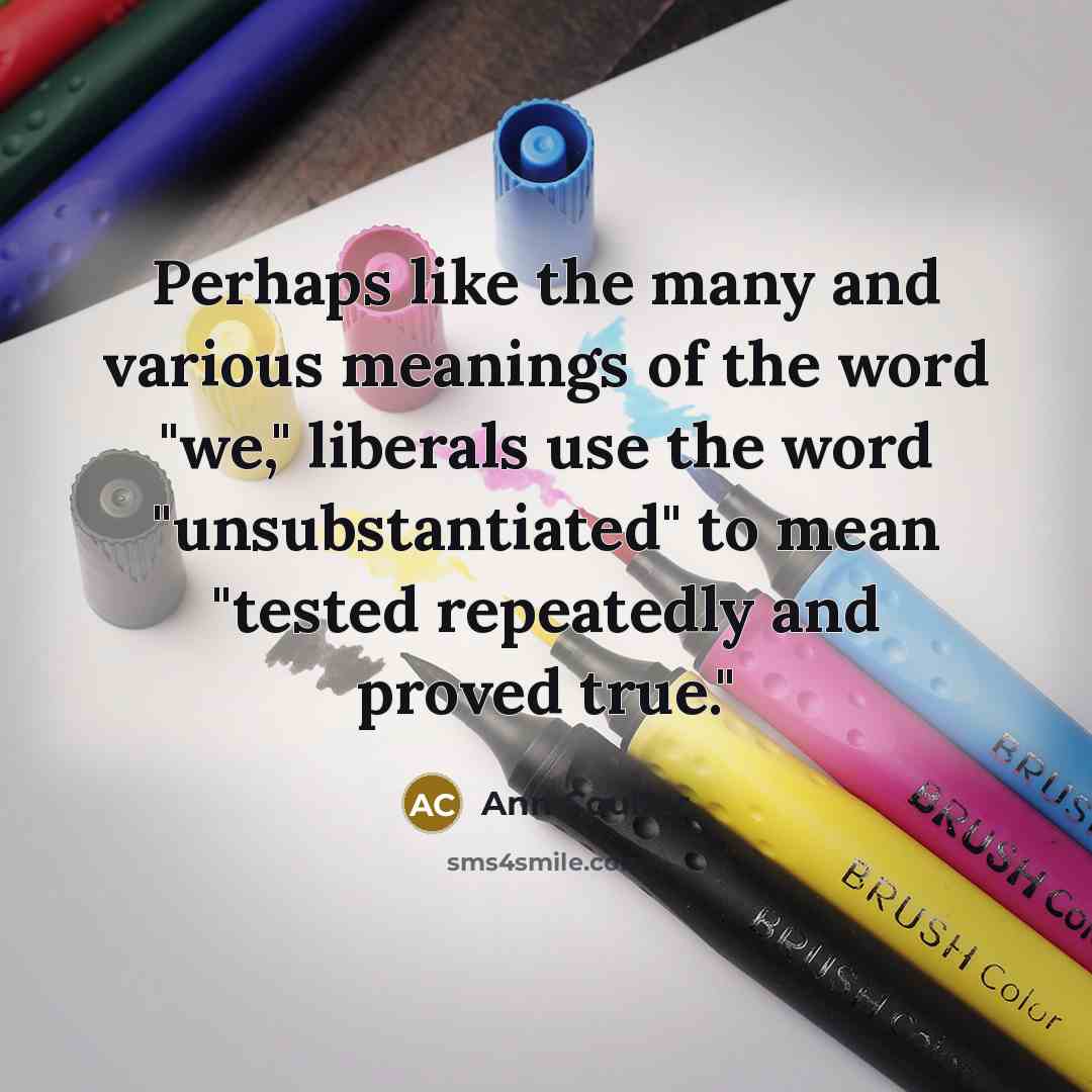 “Perhaps like the many and various meanings of the word "we," liberals use the word "unsubstantiated" to mean "tested repeatedly and proved true."” quote by Ann Coulter