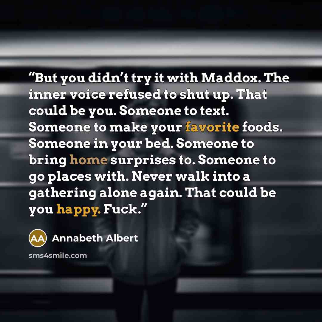 “But you didn’t try it with Maddox. The inner voice refused to shut up. That could be you. Someone to text. Someone to make your favorite foods. Someone in your bed. Someone to bring home surprises to. Someone to go places with. Never walk into a gathering alone again. That could be you happy. Fuck.” quote by Annabeth Albert