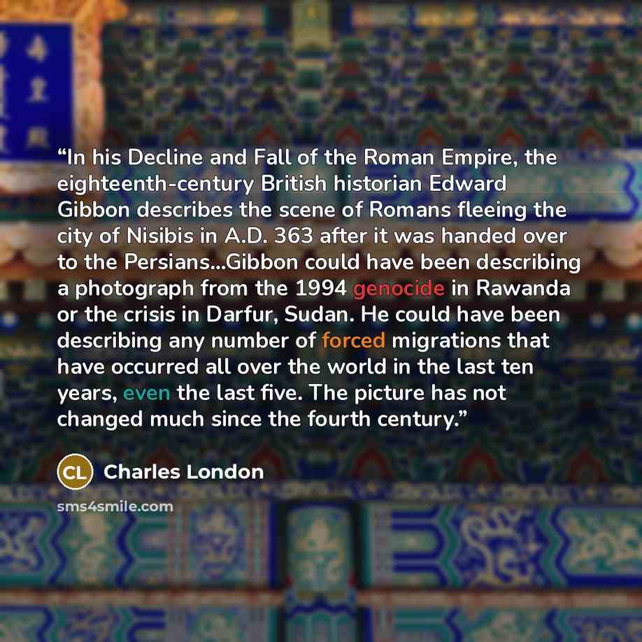 “In his Decline and Fall of the Roman Empire, the eighteenth-century British historian Edward Gibbon describes the scene of Romans fleeing the city of Nisibis in A.D. 363 after it was handed over to the Persians…Gibbon could have been describing a photograph from the 1994 genocide in Rawanda or the…” quote by Charles London
