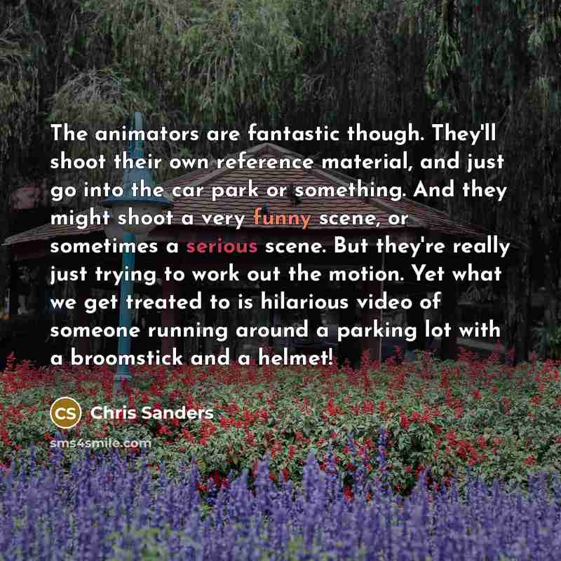 “The animators are fantastic though. They'll shoot their own reference material, and just go into the car park or something. And they might shoot a very funny scene, or sometimes a serious scene. But they're really just trying to work out the motion. Yet what we get treated to is hilarious video of…” quote by Chris Sanders