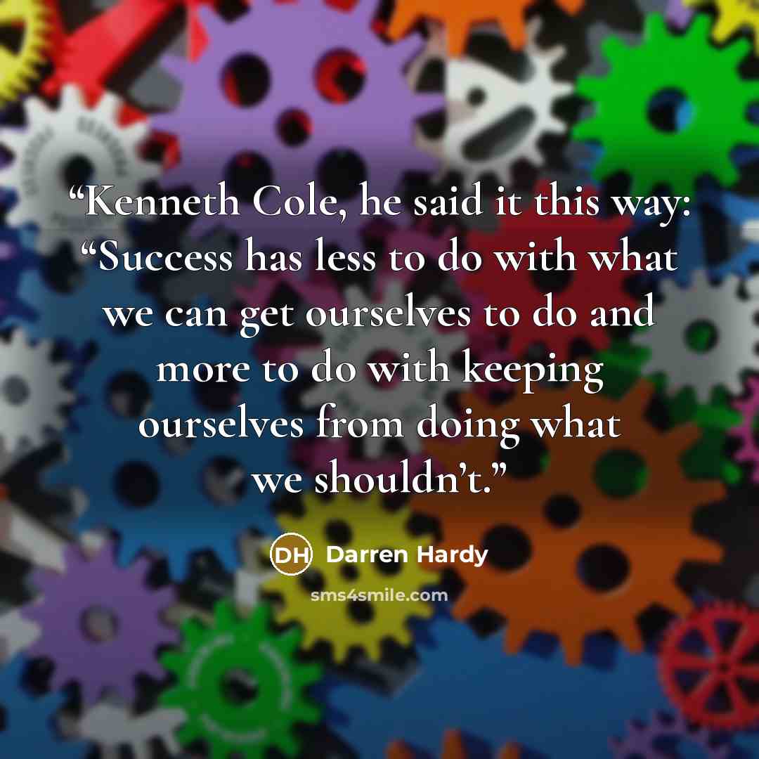 “Kenneth Cole, he said it this way: “Success has less to do with what we can get ourselves to do and more to do with keeping ourselves from doing what we shouldn’t.” quote by Darren Hardy