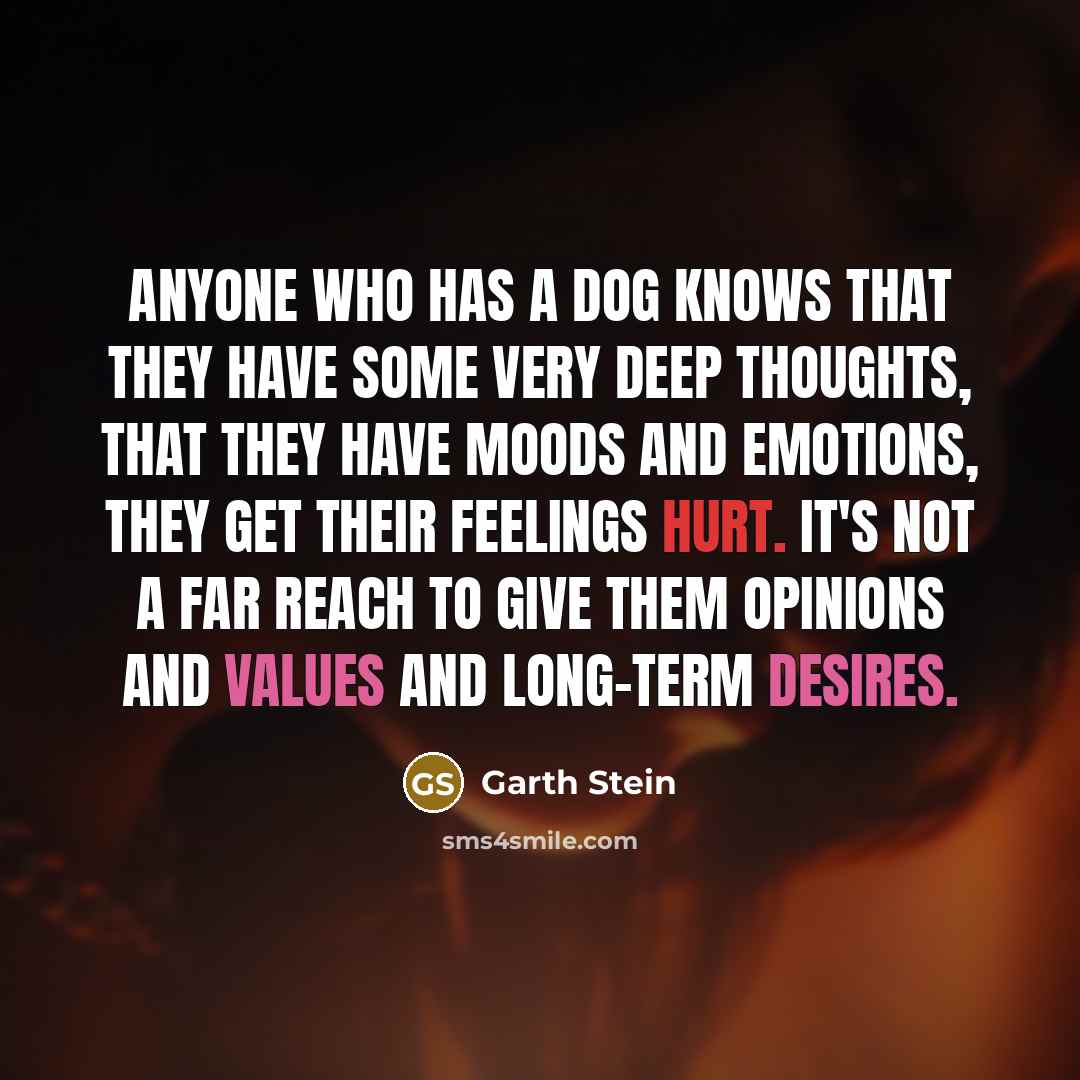 “Anyone who has a dog knows that they have some very deep thoughts, that they have moods and emotions, they get their feelings hurt. It's not a far reach to give them opinions and values and long-term desires.” quote by Garth Stein