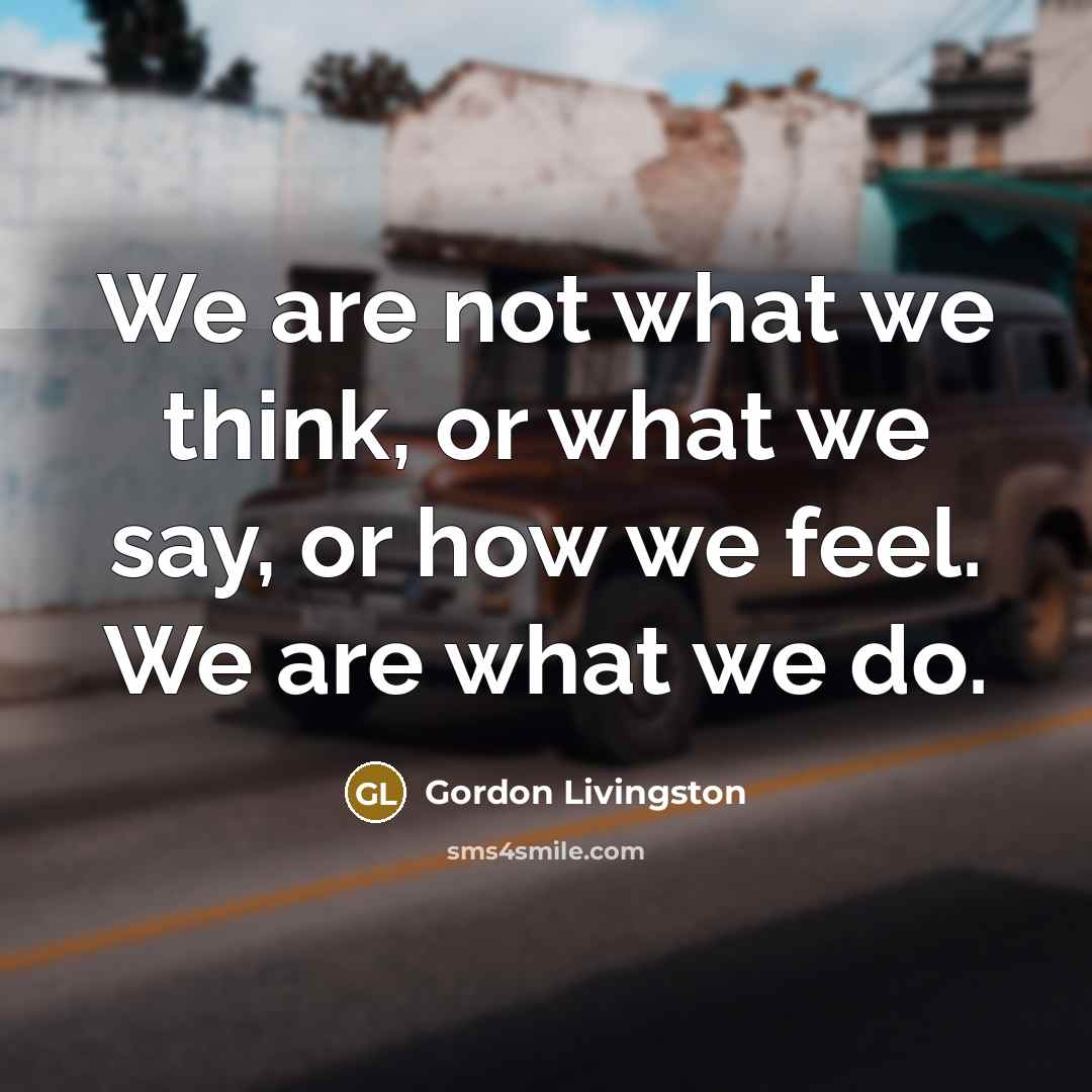 “We are not what we think, or what we say, or how we feel. We are what we do.” quote by Gordon Livingston