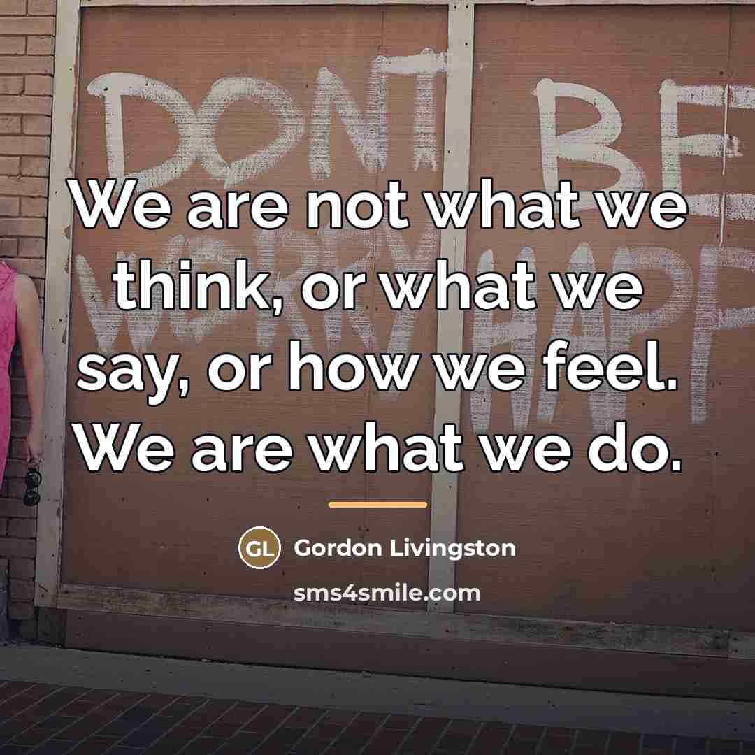 “We are not what we think, or what we say,…” quote by Gordon Livingston