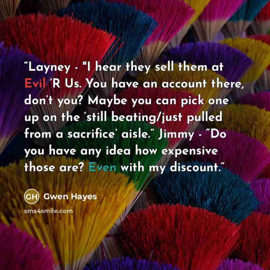 “Layney - "I hear they sell them at Evil ’R Us. You have an account there, don’t you? Maybe you can pick one up on the ‘still beating/just pulled from a sacrifice’ aisle.” Jimmy - “Do you have any idea how expensive those are? Even with my discount.” quote by Gwen Hayes