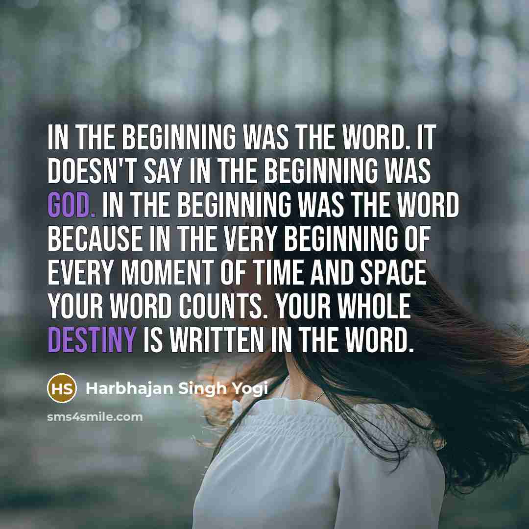“In the beginning was the Word. It doesn't say in the beginning was God. In the beginning was the Word because in the very beginning of every moment of time and space your word counts. Your whole destiny is written in the Word.” quote by Harbhajan Singh Yogi