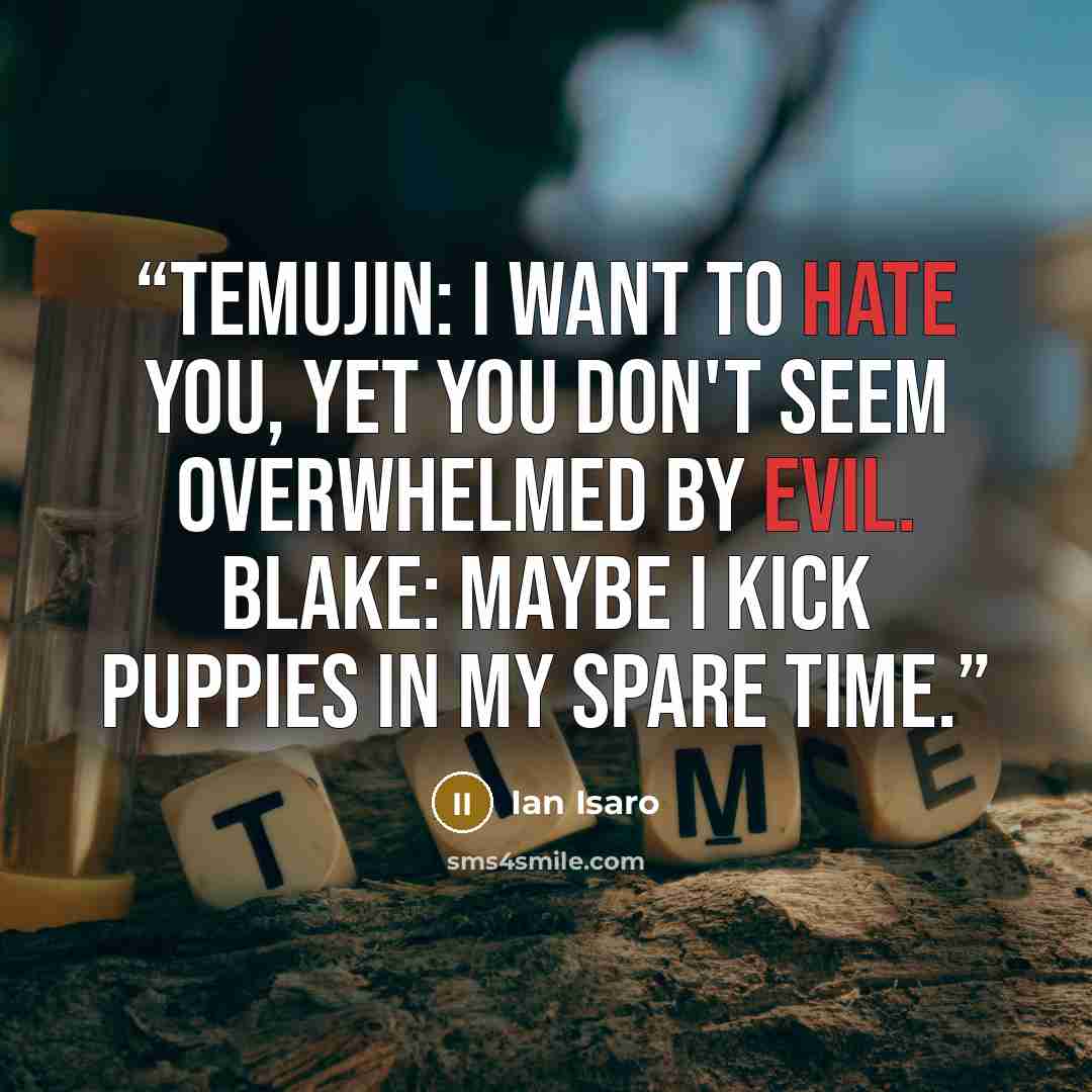 “Temujin: I want to hate you, yet you don't seem overwhelmed by evil. Blake: Maybe I kick puppies in my spare time.” quote by Ian Isaro