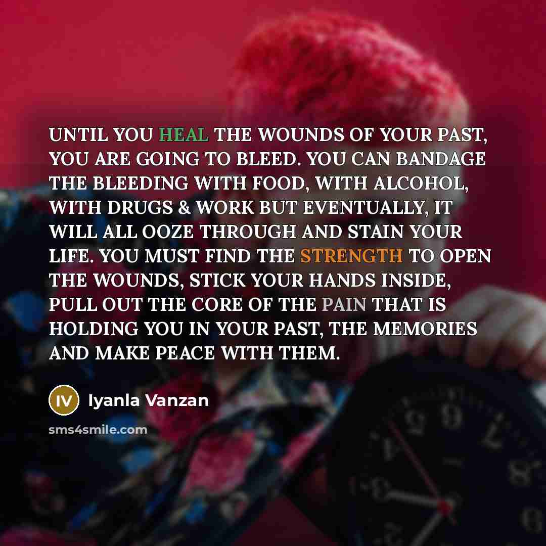 “UNTIL YOU HEAL THE WOUNDS OF YOUR PAST, YOU ARE GOING TO BLEED. YOU CAN BANDAGE THE BLEEDING WITH FOOD, WITH ALCOHOL, WITH DRUGS & WORK BUT EVENTUALLY, IT WILL ALL OOZE THROUGH AND STAIN YOUR LIFE. YOU MUST FIND THE STRENGTH TO OPEN THE WOUNDS, STICK YOUR HANDS INSIDE, PULL OUT THE CORE OF THE…” quote by Iyanla Vanzan