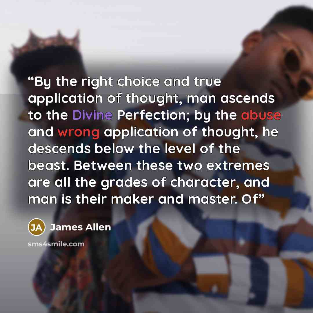“By the right choice and true application of thought, man ascends to the Divine Perfection; by the abuse and wrong application of thought, he descends below the level of the beast. Between these two extremes are all the grades of character, and man is their maker and master. Of” quote by James Allen