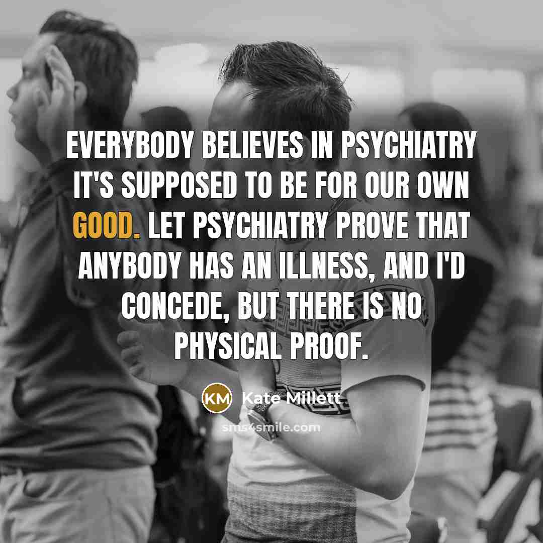 “Everybody believes in psychiatry it's supposed to be for our…” quote by Kate Millett