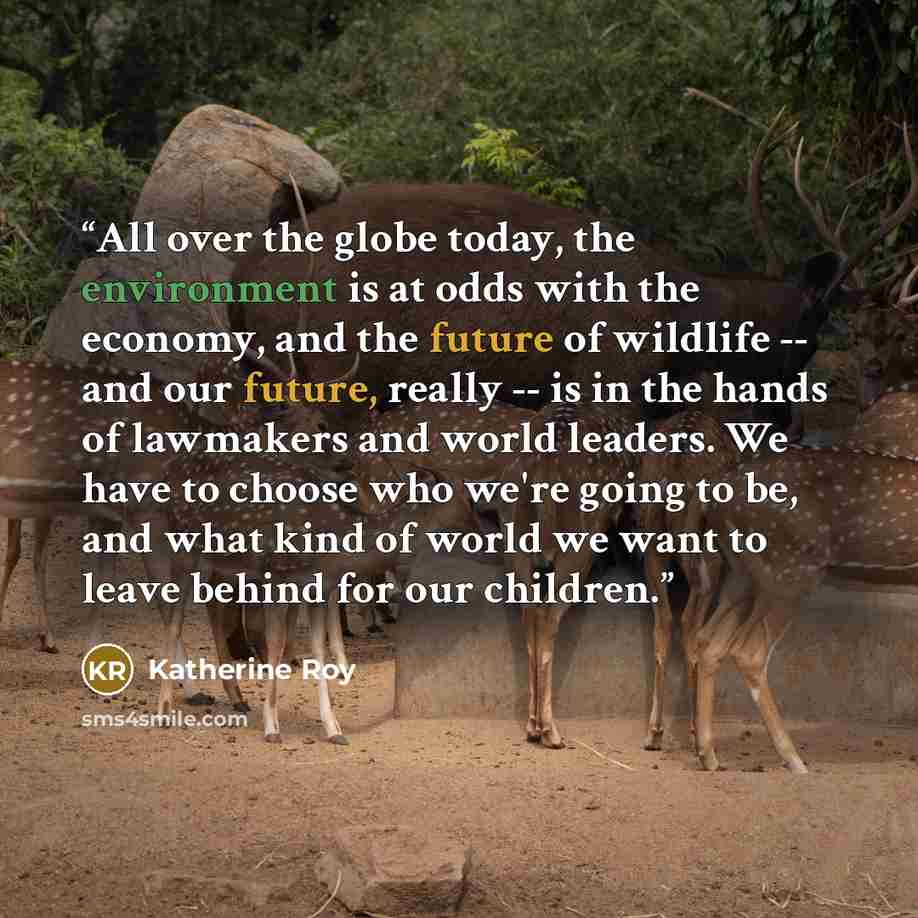 “All over the globe today, the environment is at odds with the economy, and the future of wildlife -- and our future, really -- is in the hands of lawmakers and world leaders. We have to choose who we're going to be, and what kind of world we want to leave behind for our children.” quote by Katherine Roy