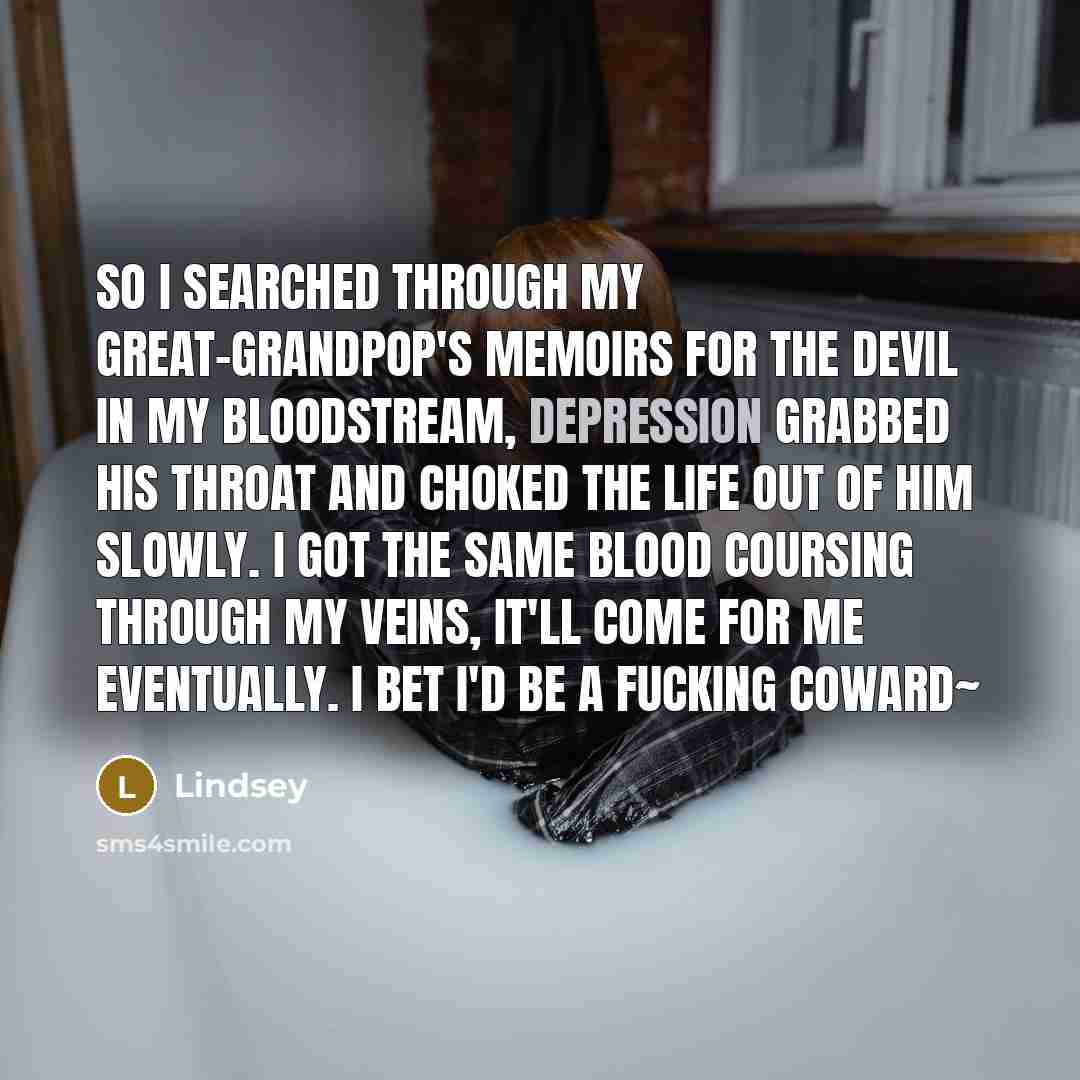 “So I searched through my great-grandpop's memoirs for the devil in my bloodstream, depression grabbed his throat and choked the life out of him slowly. I got the same blood coursing through my veins, it'll come for me eventually. I bet I'd be a fucking coward~” quote by Lindsey