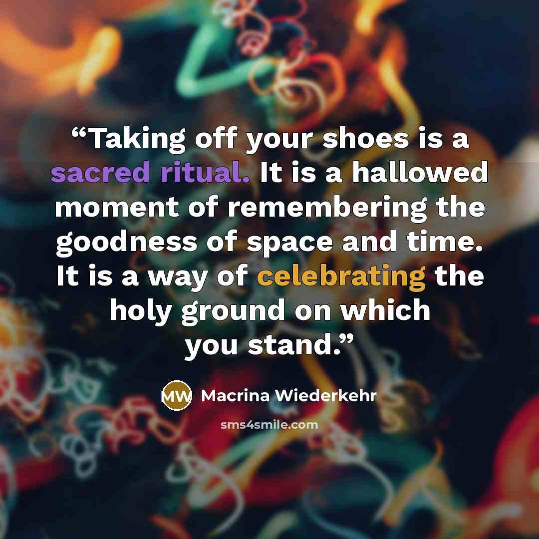 “Taking off your shoes is a sacred ritual. It is a hallowed moment of remembering the goodness of space and time. It is a way of celebrating the holy ground on which you stand.” quote by Macrina Wiederkehr