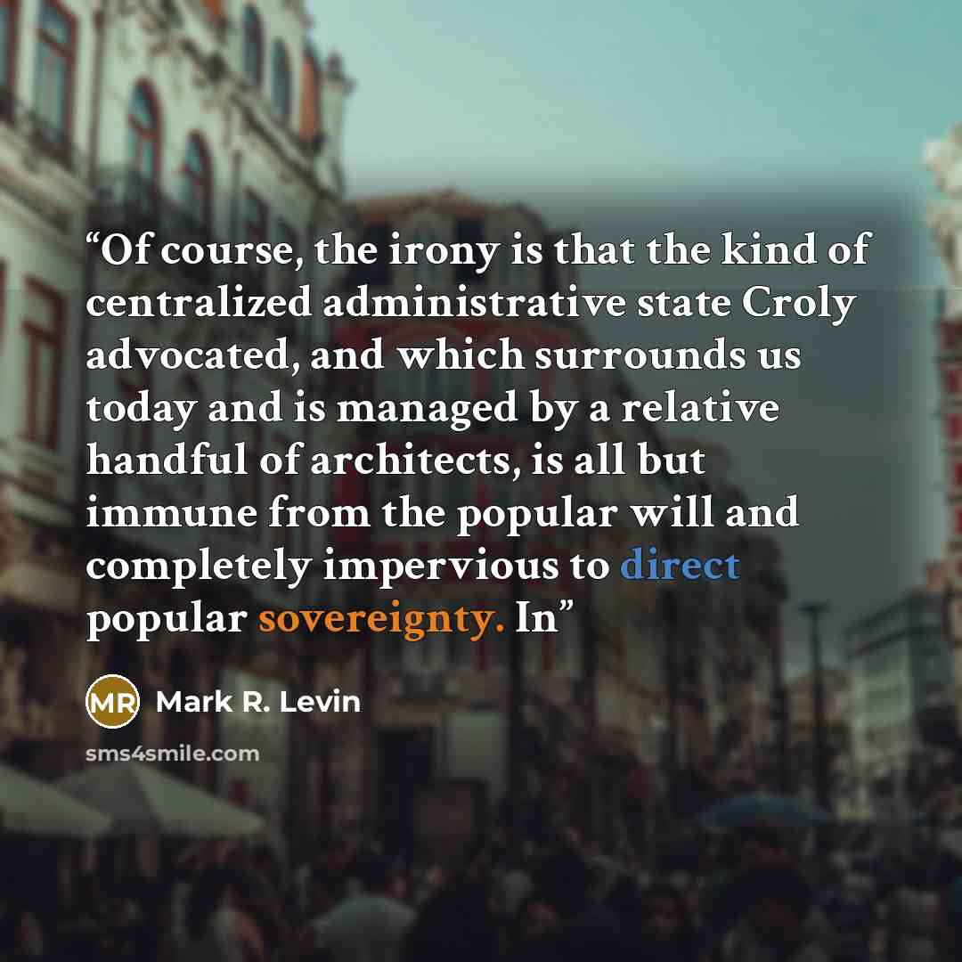 “Of course, the irony is that the kind of centralized administrative state Croly advocated, and which surrounds us today and is managed by a relative handful of architects, is all but immune from the popular will and completely impervious to direct popular sovereignty. In” quote by Mark R. Levin