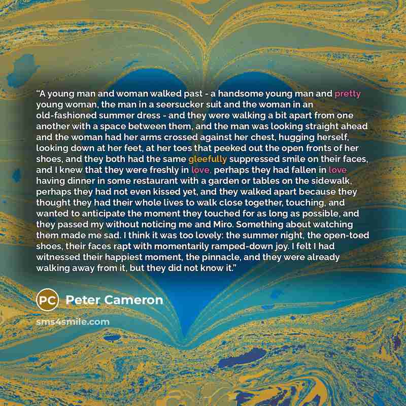 “A young man and woman walked past - a handsome young man and pretty young woman, the man in a seersucker suit and the woman in an old-fashioned summer dress - and they were walking a bit apart from one another with a space between them, and the man was looking straight ahead and the woman had her…” quote by Peter Cameron